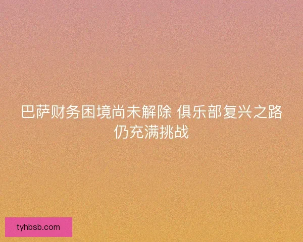 巴萨财务困境尚未解除 俱乐部复兴之路仍充满挑战