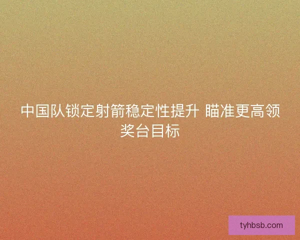 中国队锁定射箭稳定性提升 瞄准更高领奖台目标