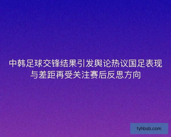 中韩足球交锋结果引发舆论热议国足表现与差距再受关注赛后反思方向